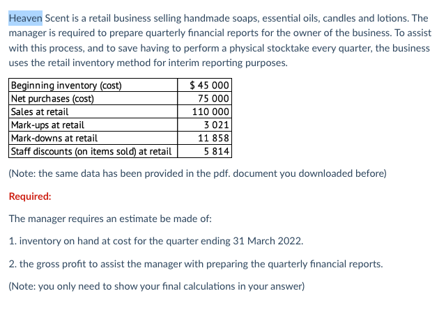 Heaven Scent is a retail business selling handmade soaps, essential oils, candles and lotions. The
manager is required to prepare quarterly financial reports for the owner of the business. To assist
with this process, and to save having to perform a physical stocktake every quarter, the business
uses the retail inventory method for interim reporting purposes.
Beginning inventory (cost)
$45 000
75 000
Net purchases (cost)
Sales at retail
110 000
Mark-ups at retail
3 021
Mark-downs at retail
11 858
Staff discounts (on items sold) at retail
5 814
(Note: the same data has been provided in the pdf. document you downloaded before)
Required:
The manager requires an estimate be made of:
1. inventory on hand at cost for the quarter ending 31 March 2022.
2. the gross profit to assist the manager with preparing the quarterly financial reports.
(Note: you only need to show your final calculations in your answer)