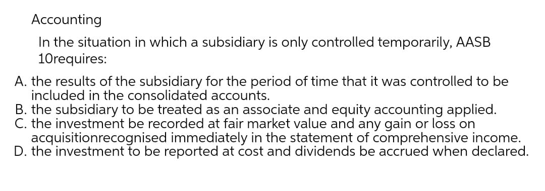Accounting
In the situation in which a subsidiary is only controlled temporarily, AASB
10requires:
A. the results of the subsidiary for the period of time that it was controlled to be
included in the consolidated accounts.
B. the subsidiary to be treated as an associate and equity accounting applied.
C. the investment be recorded at fair market value and any gain or loss on
acquisitionrecognised immediately in the statement of comprehensive income.
D. the investment to be reported at cost and dividends be accrued when declared.