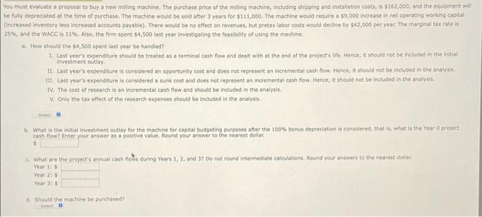 You must evaluate a proposal to buy a new milling machine. The purchase price of the milling machine, including shipping and installation costs, is $162,000, and the equipment will
be fully depreciated at the time of purchase. The machine would be sold after 3 years for $111,000. The machine would require a $9,000 increase in net operating working capital
(increased Inventory less increased accounts payable). There would be no effect on revenues, but pretax labor costs would decline by $42,000 per year. The marginal tax rate is
25%, and the WACC is 11%. Also, the firm spent $4,500 last year investigating the feasibility of using the machine.
a. How should the $4,500 spent last year be handled?
1. Last year's expenditure should be treated as a terminal cash flow and dealt with at the end of the project's life. Hence, it should not be included in the initial
investment outlay.
II. Last year's expenditure is considered an opportunity cost and does not represent an incremental cash flow. Hence, it should not be included in the analysis.
III. Last year's expenditure is considered a sunk cost and does not represent an incremental cash flow. Hence, it should not be included in the analysis.
IV. The cost of research is an incremental cash flow and should be included in the analysis.
V. Only the tax effect of the research expenses should be included in the analysis.
b. What is the initial investment outlay for the machine for capital budgeting purposes after the 100% bonus depreciation is considered, that is, what is the Year O project
cash flow? Enter your answer as a positive value. Round your answer to the nearest dollar.
$
c. What are the project's annual cash flows during Years 1, 2, and 37 Do not round intermediate calculations, Round your answers to the nearest dollar.
Year 1: $1
Year 2: $
Year 3: $
d. Should the machine be purchased?
de D