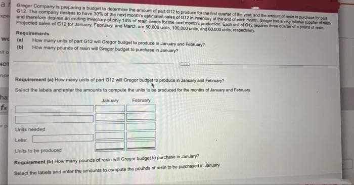 at Gregor Company is preparing a budget to determine the amount of part G12 to produce for the first quarter of the year, and the amount of resin to purchase for part
G12. The company desires to have 30% of the next month's estimated sales of G12 in inventory at the end of each month. Gregor has a very reliable supplier of resin
xpe and therefore desires an ending inventory of only 10% of resin needs for the next month's production. Each unit of G12 requires three quarter of a pound of resin
Projected sales of G12 for January, February, and March are 50,000 units, 100,000 units, and 60,000 units, respectively.
Requirements
we
(a) How many units of part G12 will Gregor budget to produce in January and February?
How many pounds of resin will Gregor budget to purchase in January?
(b)
mit o
KIZ
NOT
nsw
Requirement (a) How many units of part G12 will Gregor budget to produce in January and February?
Select the labels and enter the amounts to compute the units to be produced for the months of January and February.
January
February
ha
fx
er p
Units needed
Less:
Units to be produced
Requirement (b) How many pounds of resin will Gregor budget to purchase in January?
Select the labels and enter the amounts to compute the pounds of resin to be purchased in January.