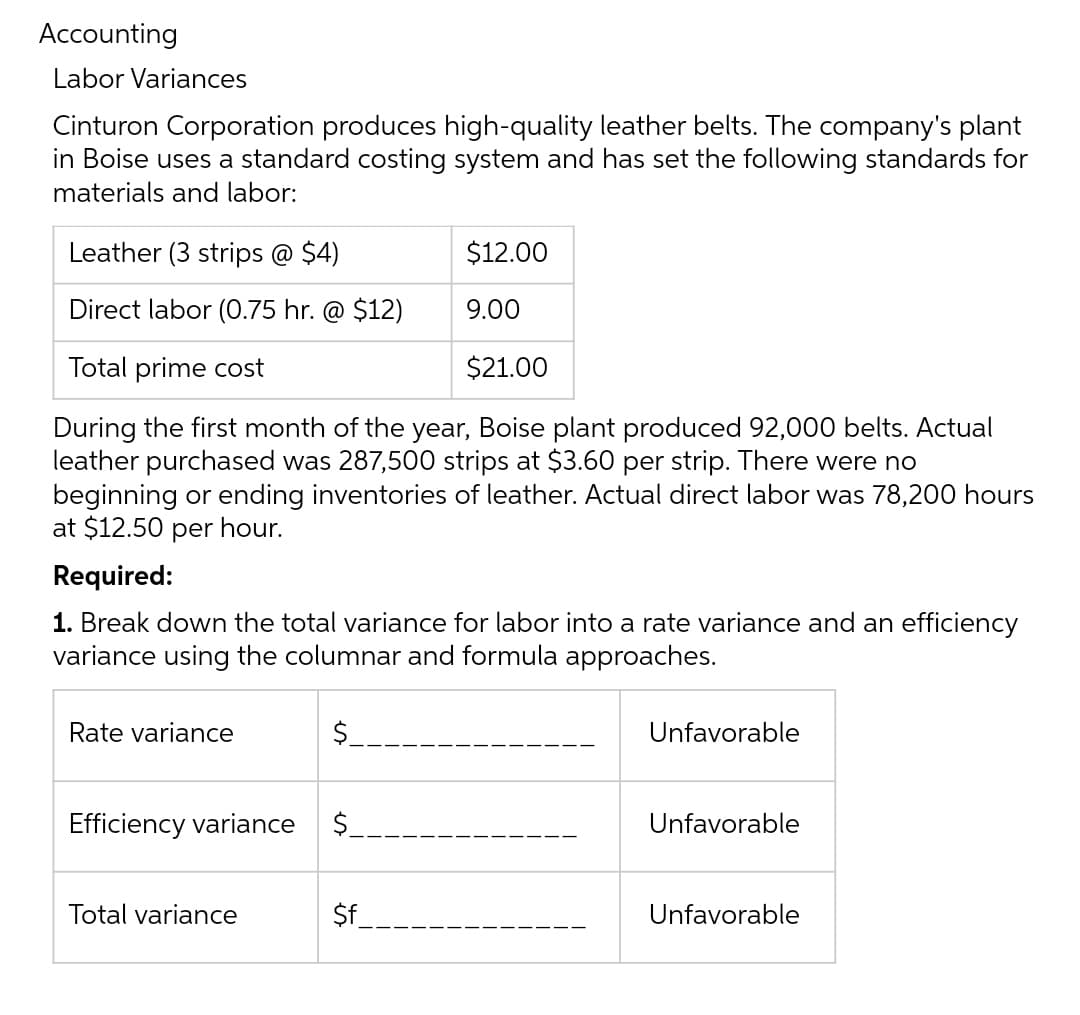 Accounting
Labor Variances
Cinturon Corporation produces high-quality leather belts. The company's plant
in Boise uses a standard costing system and has set the following standards for
materials and labor:
Leather (3 strips @ $4)
$12.00
Direct labor (0.75 hr. @ $12)
9.00
Total prime cost
$21.00
During the first month of the year, Boise plant produced 92,000 belts. Actual
leather purchased was 287,500 strips at $3.60 per strip. There were no
beginning or ending inventories of leather. Actual direct labor was 78,200 hours
at $12.50 per hour.
Required:
1. Break down the total variance for labor into a rate variance and an efficiency
variance using the columnar and formula approaches.
Rate variance
$
Efficiency variance $
Total variance
$f
Unfavorable
Unfavorable
Unfavorable