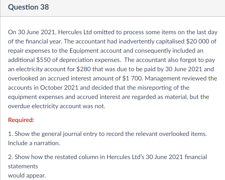 Question 38
On 30 June 2021, Hercules Ltd omitted to process some items on the last day
of the financial year. The accountant had inadvertently capitalised $20 000 of
repair expenses to the Equipment account and consequently included an
additional $550 of depreciation expenses. The accountant also forgot to pay
an electricity account for $280 that was due to be paid by 30 June 2021 and
overlooked an accrued interest amount of $1 700. Management reviewed the
accounts in October 2021 and decided that the misreporting of the
equipment expenses and accrued interest are regarded as material, but the
overdue electricity account was not.
Required:
1. Show the general journal entry to record the relevant overlooked items.
Include a narration.
2. Show how the restated column in Hercules Ltd's 30 June 2021 financial
statements
would appear.