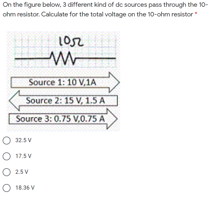 On the figure below, 3 different kind of dc sources pass through the 10-
ohm resistor. Calculate for the total voltage on the 10-ohm resistor *
1052
Source 1: 10 V,1A
Source 2: 15 V, 1.5 A
Source 3: 0.75 V,0.75 A
32.5 V
17.5 V
2.5 V
18.36 V
