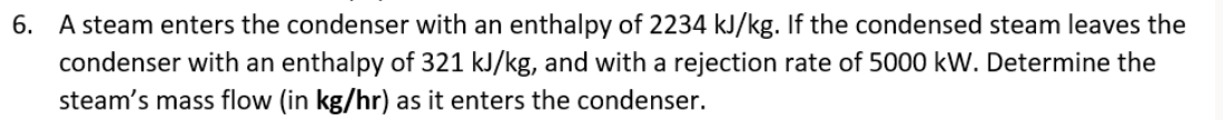 6. A steam enters the condenser with an enthalpy of 2234 kJ/kg. If the condensed steam leaves the
condenser with an enthalpy of 321 kJ/kg, and with a rejection rate of 5000 kW. Determine the
steam's mass flow (in kg/hr) as it enters the condenser.
