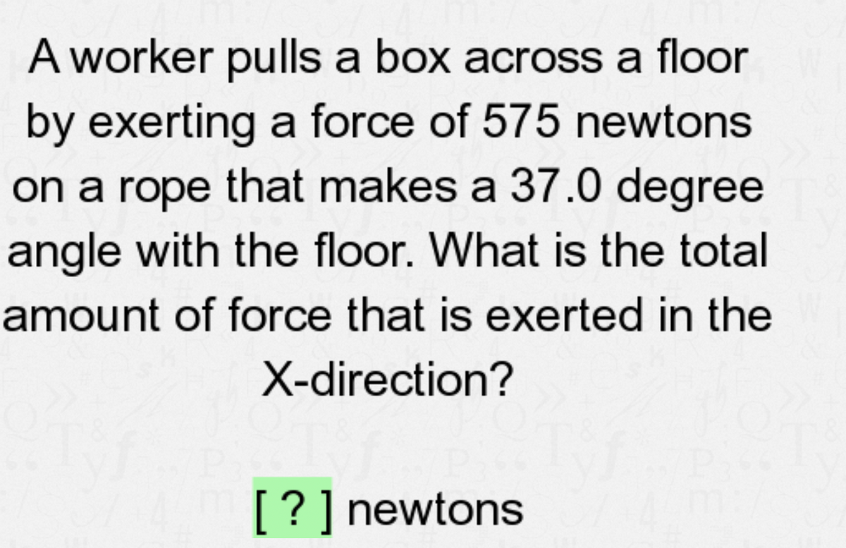 A worker pulls a box across a floor
by exerting a force of 575 newtons
on a rope that makes a 37.0 degree
angle with the floor. What is the total
amount of force that is exerted in the
X-direction?
[?] newtons