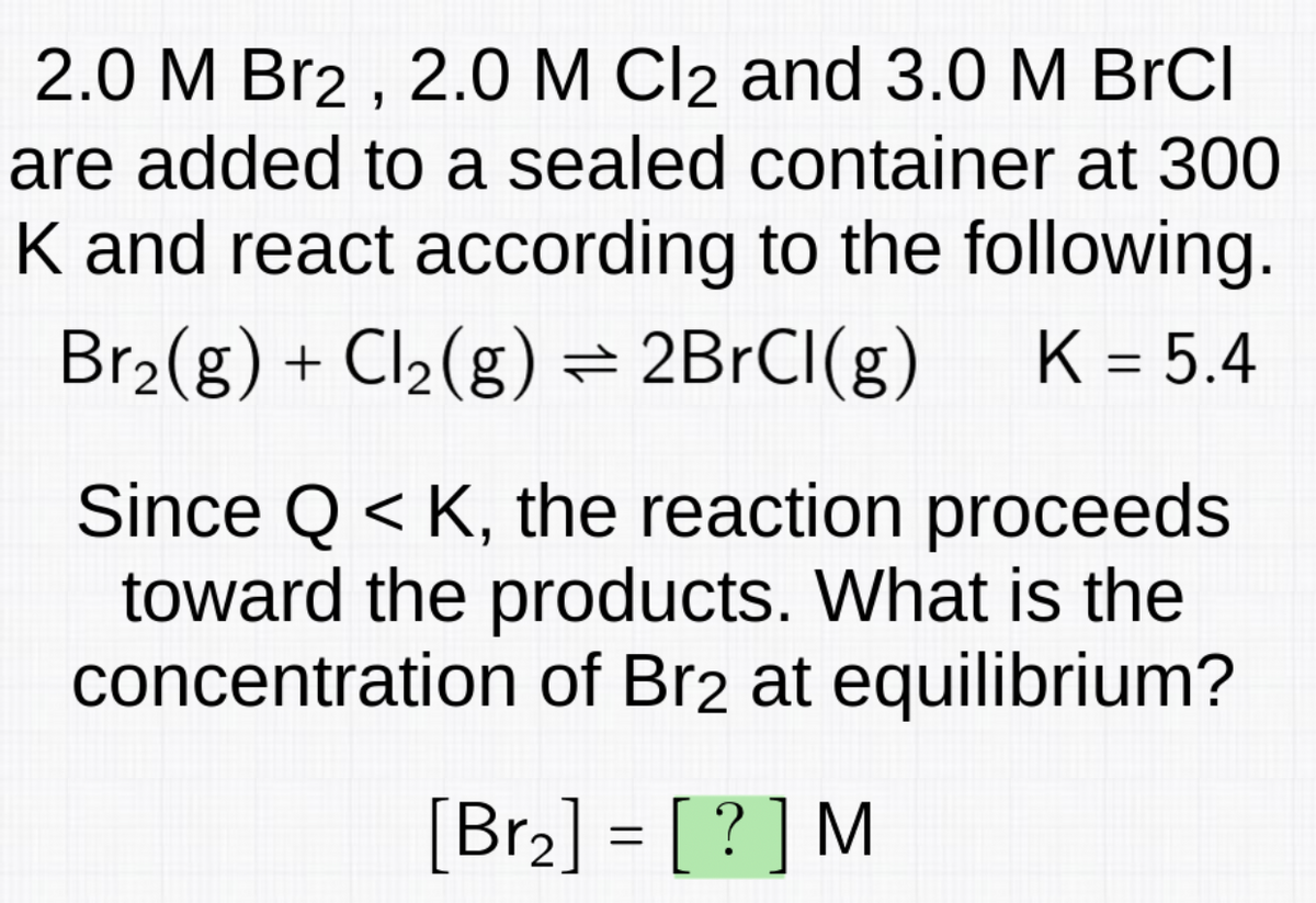 2.0 M Br2, 2.0 M Cl2 and 3.0 M BrCl
are added to a sealed container at 300
K and react according to the following.
Br₂(g) + Cl₂(g) = 2BrCI(g) K = 5.4
Since QK, the reaction proceeds
toward the products. What is the
concentration of Br2 at equilibrium?
[Br₂] = [?] M