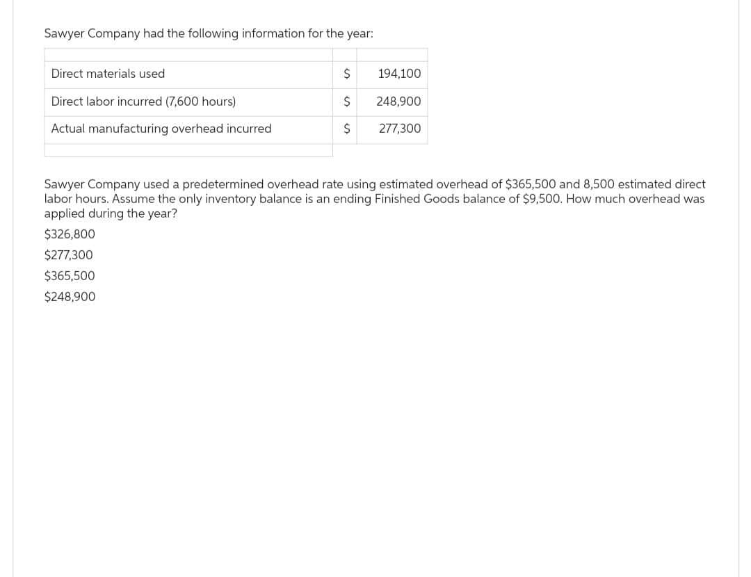 Sawyer Company had the following information for the year:
Direct materials used
Direct labor incurred (7,600 hours)
Actual manufacturing overhead incurred
$
$
248,900
$ 277,300
$326,800
$277,300
$365,500
$248,900
194,100
Sawyer Company used a predetermined overhead rate using estimated overhead of $365,500 and 8,500 estimated direct
labor hours. Assume the only inventory balance is an ending Finished Goods balance of $9,500. How much overhead was
applied during the year?