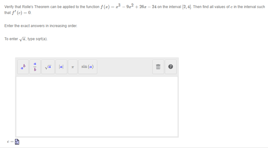 Verify that Rolle's Theorem can be applied to the function f (x) = 13 – 9z2 + 26z – 24 on the interval [2,4]. Then find all values of c in the interval such
that f' (c) = 0.
Enter the exact answers in increasing order.
To enter va, type sqrt(a).
a
Va
|a|
sin (a)
a'
c =
