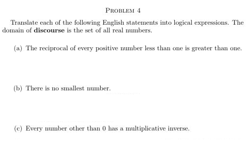 PROBLEM 4
Translate each of the following English statements into logical expressions. The
domain of discourse is the set of all real mumbers.
(a) The reciprocal of every positive mumber less than one is greater than one.
(b) There is no smallest mumber.
(c) Every number other than 0 has a multiplicative inverse.
