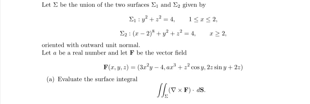 Let E be the union of the two surfaces , and E2 given by
E1 : y? + 2² = 4,
1< x < 2,
E2 : (x – 2)8 + y²+ 2² = 4,
x > 2,
oriented with outward unit normal.
Let a be a real number and let F be the vector field
F(x, y, z) =
(3x²y – 4, aa
+ 22
cos y, 2z sin y + 2z)
(a) Evaluate the surface integral
(V x F) · dS.
