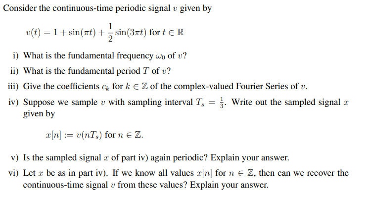 Consider the continuous-time periodic signal v given by
1
v(t) = 1+ sin(rt) + sin(3nt) for t eR
i) What is the fundamental frequency wo of v?
ii) What is the fundamental period T of v?
iii) Give the coefficients c for k E Z of the complex-valued Fourier Series of v.
iv) Suppose we sample v with sampling interval T, = . Write out the sampled signal x
given by
x[n] := v(nT,) for n e Z.
v) Is the sampled signal x of part iv) again periodic? Explain your answer.
vi) Let x be as in part iv). If we know all values x[n] for n E Z, then can we recover the
continuous-time signal v from these values? Explain your answer.
