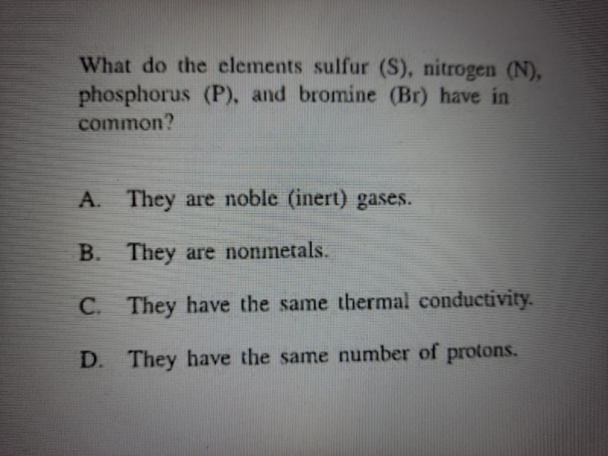 What do the clements sulfur (S), nitrogen (N),
phosphorus (P), and bromine (Br) have in
common?
A.
They are noble (inert) gases.
B. They are nonmetals.
C.
They have the same thermal conductivity.
D. They have the same number of protons.
