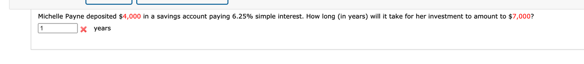 Michelle Payne deposited $4,000 in a savings account paying 6.25% simple interest. How long (in years) will it take for her investment to amount to $7,000?
1
X years
