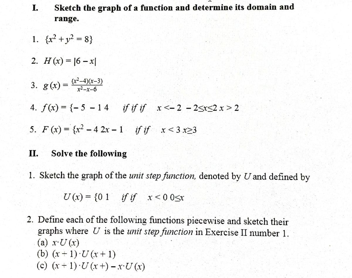 I.
Sketch the graph of a function and determine its domain and
range.
1. {x? +y? = 8}
2. H (x) = 16 -x|
3. g(x) =
(x²-4)(x-3)
x2-x-6
4. f(x) = {- 5 -14
if if if x<-2 - 25r<2 x > 2
5. F (x) = {x² -4 2x 1 if if x<3 x23
%3D
II.
Solve the following
1. Sketch the graph of the unit step function, denoted by Uand defined by
U (x) = {0 1 if if x<0 0sx
2. Define each of the following functions piecewise and sketch their
graphs where U is the unit step function in Exercise II number 1.
(a) x-U (x)
(b) (x + 1) U (r+ 1)
(c) (x+ 1) ·U (x +) – x.U (x)
