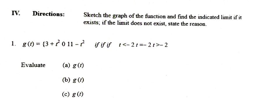 IV.
Directions:
Sketch the graph of the function and find the indicated limit if it
exists; if the limit does not exist, state the reason.
1. g(t) = {3 +? o 11 - ?
if if if t<- 2t =- 2t>- 2
Evaluate
(a) g (t)
(b) g (t)
(c) g (t)
