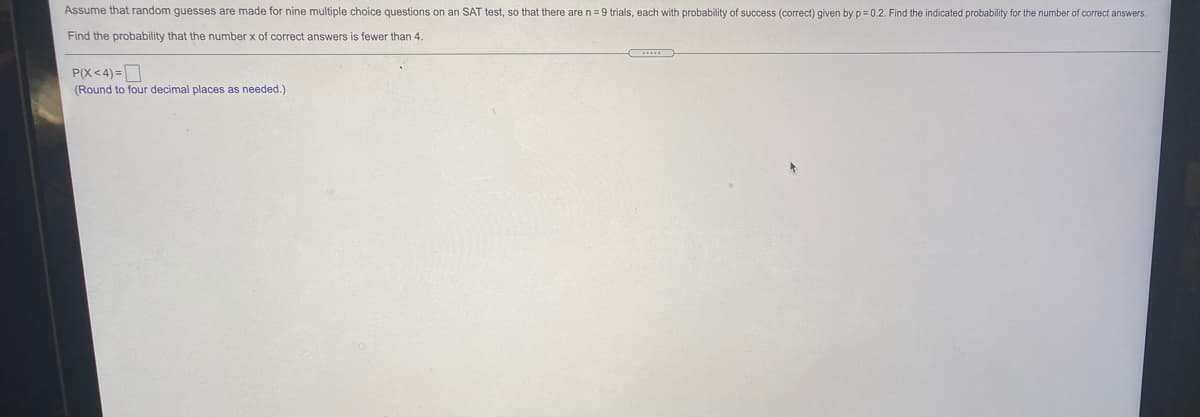 Assume that random guesses are made for nine multiple choice questions on an SAT test, so that there are n= 9 trials, each with probability of success (correct) given by p= 0.2. Find the indicated probability for the number of correct answers.
Find the probability that the number x of correct answers is fewer than 4.
P(X<4) =D
(Round to four decimal places as needed.)
