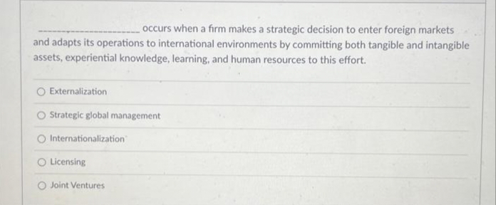 occurs when a firm makes a strategic decision to enter foreign markets
and adapts its operations to international environments by committing both tangible and intangible
assets, experiential knowledge, learning, and human resources to this effort.
O Externalization
O Strategic global management
Internationalization
O Licensing
O Joint Ventures