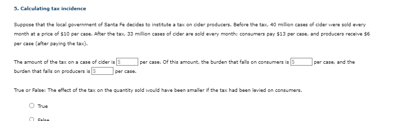 5. Calculating tax incidence
Suppose that the local government of Santa Fe decides to institute a tax on cider producers. Before the tax, 40 million cases of cider were sold every
month at a price of $10 per case. After the tax, 33 million cases of cider are sold every month; consumers pay $13 per case, and producers receive $6
per case (after paying the tax).
The amount of the tax on a case of cider is $
burden that falls on producers is S
True
per case.
True or False: The effect of the tax on the quantity sold would have been smaller if the tax had been levied on consumers.
Fala
per case. Of this amount, the burden that falls on consumers is $
per case, and the