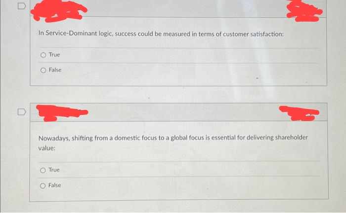 U
n
In Service-Dominant logic, success could be measured in terms of customer satisfaction:
True
False
Nowadays, shifting from a domestic focus to a global focus is essential for delivering shareholder
value:
O True
O False