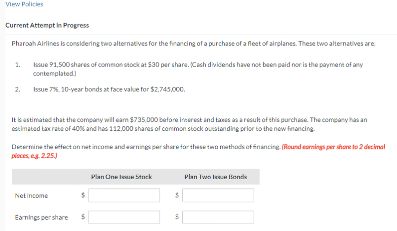 View Policies
Current Attempt in Progress
Pharoah Airlines is considering two alternatives for the financing of a purchase of a fleet of airplanes. These two alternatives are:
1.
2.
Issue 91,500 shares of common stock at $30 per share. (Cash dividends have not been paid nor is the payment of any
contemplated.)
Issue 7%, 10-year bonds at face value for $2,745,000.
It is estimated that the company will earn $735,000 before interest and taxes as a result of this purchase. The company has an
estimated tax rate of 40% and has 112,000 shares of common stock outstanding prior to the new financing.
Determine the effect on net income and earnings per share for these two methods of financing. (Round earnings per share to 2 decimal
places, e.g. 2.25.)
Net income
en
10
Earnings per share $
Plan One Issue Stock
$
LA
Plan Two Issue Bonds