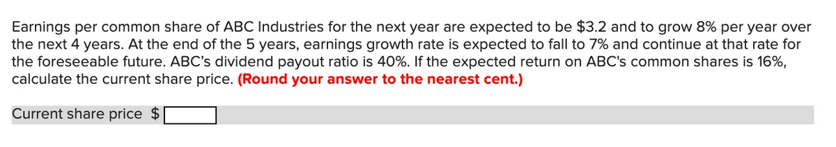 Earnings per common share of ABC Industries for the next year are expected to be $3.2 and to grow 8% per year over
the next 4 years. At the end of the 5 years, earnings growth rate is expected to fall to 7% and continue at that rate for
the foreseeable future. ABC's dividend payout ratio is 40%. If the expected return on ABC's common shares is 16%,
calculate the current share price. (Round your answer to the nearest cent.)
Current share price $