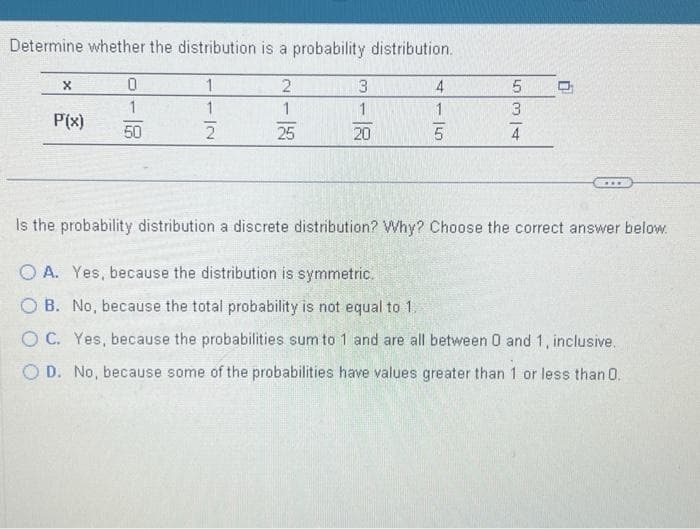 Determine whether the distribution is a probability distribution.
2
1
25
X
P'(x)
0
1
50
1
1
IN
3
1
20
4
1
150
534
0
Is the probability distribution a discrete distribution? Why? Choose the correct answer below.
OA. Yes, because the distribution is symmetric.
OB. No, because the total probability is not equal to 1.
OC. Yes, because the probabilities sum to 1 and are all between 0 and 1, inclusive.
OD. No, because some of the probabilities have values greater than 1 or less than 0.