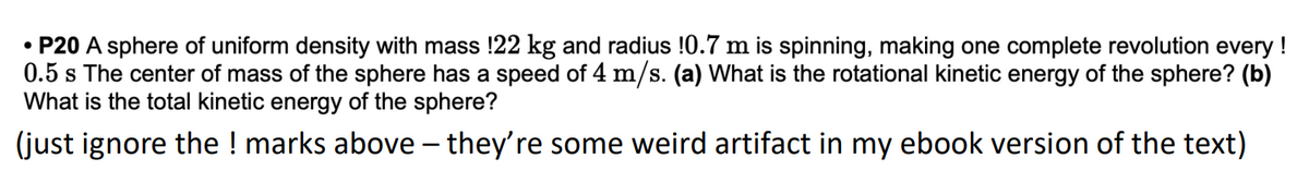 • P20 A sphere of uniform density with mass !22 kg and radius !0.7 m is spinning, making one complete revolution every !
0.5 s The center of mass of the sphere has a speed of 4 m/s. (a) What is the rotational kinetic energy of the sphere? (b)
What is the total kinetic energy of the sphere?
(just ignore the ! marks above – they're some weird artifact in my ebook version of the text)
