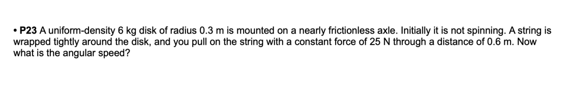 • P23 A uniform-density 6 kg disk of radius 0.3 m is mounted on a nearly frictionless axle. Initially it is not spinning. A string is
wrapped tightly around the disk, and you pull on the string with a constant force of 25 N through a distance of 0.6 m. Now
what is the angular speed?
