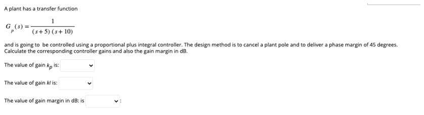 A plant has a transfer function
1
G_(s)=-
(s+5) (s+10)
and is going to be controlled using a proportional plus integral controller. The design method is to cancel a plant pole and to deliver a phase margin of 45 degrees.
Calculate the corresponding controller gains and also the gain margin in dB.
The value of gain kp is:
The value of gain klis:
The value of gain margin in dB: is