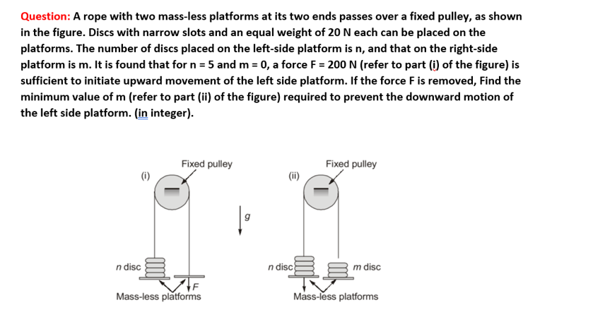 Question: A rope with two mass-less platforms at its two ends passes over a fixed pulley, as shown
in the figure. Discs with narrow slots and an equal weight of 20 N each can be placed on the
platforms. The number of discs placed on the left-side platform is n, and that on the right-side
platform is m. It is found that for n = 5 and m = 0, a force F= 200 N (refer to part (i) of the figure) is
sufficient to initiate upward movement of the left side platform. If the force F is removed, Find the
minimum value of m (refer to part (ii) of the figure) required to prevent the downward motion of
the left side platform. (in integer).
n disc
Fixed pulley
Mass-less platforms
n disc
Fixed pulley
m disc
Mass-less platforms