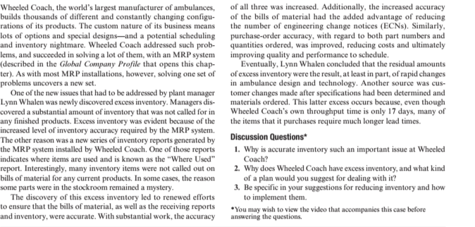 Wheeled Coach, the world's largest manufacturer of ambulances,
builds thousands of different and constantly changing configu-
rations of its products. The custom nature of its business means
lots of options and special designs-and a potential scheduling
and inventory nightmare. Wheeled Coach addressed such prob-
lems, and succeeded in solving a lot of them, with an MRP system
(described in the Global Company Profile that opens this chap-
ter). As with most MRP installations, however, solving one set of
problems uncovers a new set.
One of the new issues that had to be addressed by plant manager
Lynn Whalen was newly discovered excess inventory. Managers dis-
covered a substantial amount of inventory that was not called for in
any finished products. Excess inventory was evident because of the
increased level of inventory accuracy required by the MRP system.
The other reason was a new series of inventory reports generated by
the MRP system installed by Wheeled Coach. One of those reports
indicates where items are used and is known as the "Where Used"
of all three was increased. Additionally, the increased accuracy
of the bills of material had the added advantage of reducing
the number of engineering change notices (ECNS). Similarly,
purchase-order accuracy, with regard to both part numbers and
quantities ordered, was improved, reducing costs and ultimately
improving quality and performance to schedule.
Eventually, Lynn Whalen concluded that the residual amounts
of excess inventory were the result, at least in part, of rapid changes
in ambulance design and technology. Another source was cus-
tomer changes made after specifications had been determined and
materials ordered. This latter excess occurs because, even though
Wheeled Coach's own throughput time is only 17 days, many of
the items that it purchases require much longer lead times.
Discussion Questions*
report. Interestingly, many inventory items were not called out on
bills of material for any current products. In some cases, the reason
some parts were in the stockroom remained a mystery.
The discovery of this excess inventory led to renewed efforts
to ensure that the bills of material, as well as the receiving reports
and inventory, were accurate. With substantial work, the accuracy
1. Why is accurate inventory such an important issue at Wheeled
Coach?
2. Why does Wheeled Coach have excess inventory, and what kind
of a plan would you suggest for dealing with it?
3. Be specific in your suggestions for reducing inventory and how
to implement them.
*You may wish to view the video that accompanies this case before
answering the questions.
