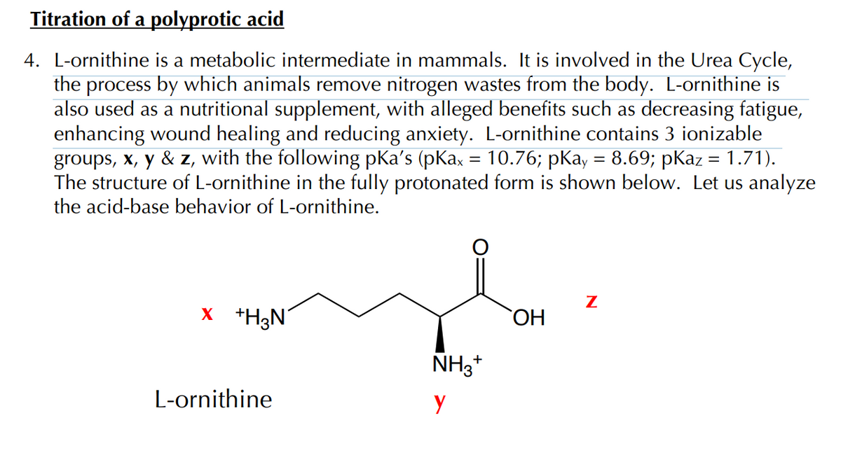 Titration of a polyprotic acid
4. L-ornithine is a metabolic intermediate in mammals. It is involved in the Urea Cycle,
the process by which animals remove nitrogen wastes from the body. L-ornithine is
also used as a nutritional supplement, with alleged benefits such as decreasing fatigue,
enhancing wound healing and reducing anxiety. L-ornithine contains 3 ionizable
groups, x, y & z, with the following pKa’s (pKax = 10.76; pKay = 8.69; pKaz = 1.71).
The structure of L-ornithine in the fully protonated form is shown below. Let us analyze
the acid-base behavior of L-ornithine.
x +H3N
L-ornithine
NH3+
у
OH
Z