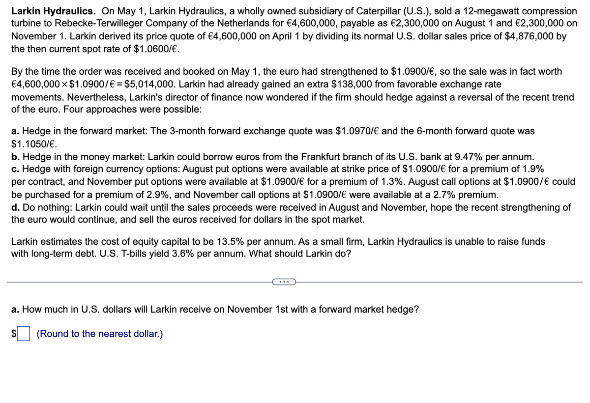 Larkin Hydraulics. On May 1, Larkin Hydraulics, a wholly owned subsidiary of Caterpillar (U.S.), sold a 12-megawatt compression
turbine to Rebecke-Terwilleger Company of the Netherlands for €4,600,000, payable as €2,300,000 on August 1 and €2,300,000 on
November 1. Larkin derived its price quote of €4,600,000 on April 1 by dividing its normal U.S. dollar sales price of $4,876,000 by
the then current spot rate of $1.0600/€.
By the time the order was received and booked on May 1, the euro had strengthened to $1.0900/€, so the sale was in fact worth
€4,600,000 $1.0900/€ = $5,014,000. Larkin had already gained an extra $138,000 from favorable exchange rate
movements. Nevertheless, Larkin's director of finance now wondered if the firm should hedge against a reversal of the recent trend
of the euro. Four approaches were possible:
a. Hedge in the forward market: The 3-month forward exchange quote was $1.0970/€ and the 6-month forward quote was
$1.1050/€.
b. Hedge in the money market: Larkin could borrow euros from the Frankfurt branch of its U.S. bank at 9.47% per annum.
c. Hedge with foreign currency options: August put options were available at strike price of $1.0900/€ for a premium of 1.9%
per contract, and November put options were available at $1.0900/€ for a premium of 1.3%. August call options at $1.0900/€ could
be purchased for a premium of 2.9%, and November call options at $1.0900/€ were available at a 2.7% premium.
d. Do nothing: Larkin could wait until the sales proceeds were received in August and November, hope the recent strengthening of
the euro would continue, and sell the euros received for dollars in the spot market.
Larkin estimates the cost of equity capital to be 13.5% per annum. As a small firm, Larkin Hydraulics is unable to raise funds
with long-term debt. U.S. T-bills yield 3.6% per annum. What should Larkin do?
a. How much in U.S. dollars will Larkin receive on November 1st with a forward market hedge?
(Round to the nearest dollar.)