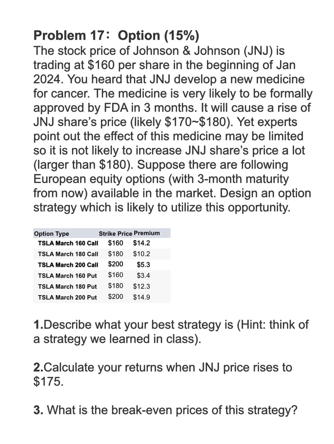 Problem 17: Option (15%)
The stock price of Johnson & Johnson (JNJ) is
trading at $160 per share in the beginning of Jan
2024. You heard that JNJ develop a new medicine
for cancer. The medicine is very likely to be formally
approved by FDA in 3 months. It will cause a rise of
JNJ share's price (likely $170~$180). Yet experts
point out the effect of this medicine may be limited
so it is not likely to increase JNJ share's price a lot
(larger than $180). Suppose there are following
European equity options (with 3-month maturity
from now) available in the market. Design an option
strategy which is likely to utilize this opportunity.
Option Type
Strike Price Premium
TSLA March 160 Call
$160
$14.2
TSLA March 180 Call
$180
$10.2
TSLA March 200 Call
$200
$5.3
TSLA March 160 Put
$160
$3.4
TSLA March 180 Put
$180
$12.3
TSLA March 200 Put
$200 $14.9
1.Describe what your best strategy is (Hint: think of
a strategy we learned in class).
2.Calculate your returns when JNJ price rises to
$175.
3. What is the break-even prices of this strategy?