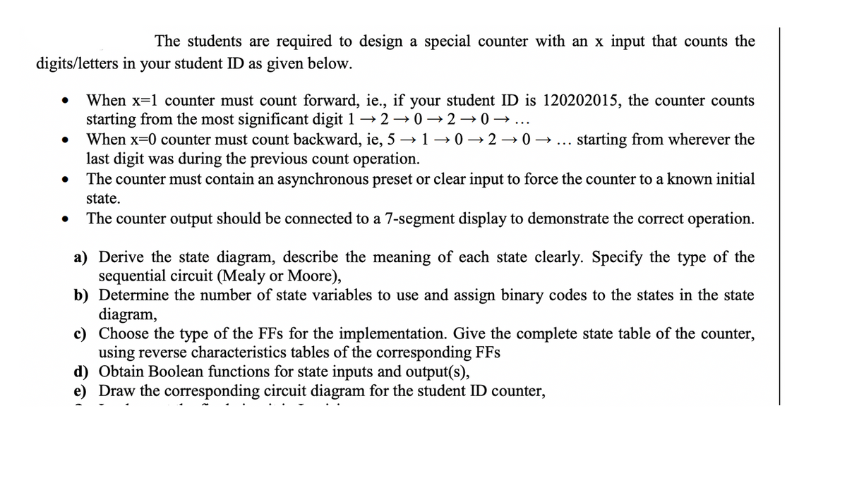 The students are required to design a special counter with an x input that counts the
digits/letters in your student ID as given below.
●
●
●
When x=1 counter must count forward, ie., if your student ID is 120202015, the counter counts
starting from the most significant digit 1 → 2 →0→20→
When x=0 counter must count backward, ie, 5 → 1-0→20→ starting from wherever the
last digit was during the previous count operation.
The counter must contain an asynchronous preset or clear input to force the counter to a known initial
state.
The counter output should be connected to a 7-segment display to demonstrate the correct operation.
a) Derive the state diagram, describe the meaning of each state clearly. Specify the type of the
sequential circuit (Mealy or Moore),
b) Determine the number of state variables to use and assign binary codes to the states in the state
diagram,
c) Choose the type of the FFs for the implementation. Give the complete state table of the counter,
using reverse characteristics tables of the corresponding FFs
d) Obtain Boolean functions for state inputs and output(s),
e) Draw the corresponding circuit diagram for the student ID counter,