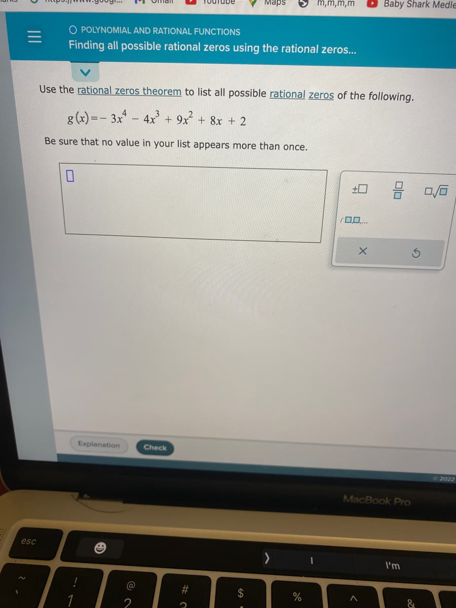 esc
O POLYNOMIAL AND RATIONAL FUNCTIONS
Finding all possible rational zeros using the rational zeros...
Explanation
@
Use the rational zeros theorem to list all possible rational zeros of the following.
g(x)=-3x² - 4x³ + 9x² + 8x + 2
Be sure that no value in your list appears more than once.
Check
Maps
#つ
$
m,m,m,m
%
Baby Shark Medle
X
>
MacBook Pro
I'm
&
2022