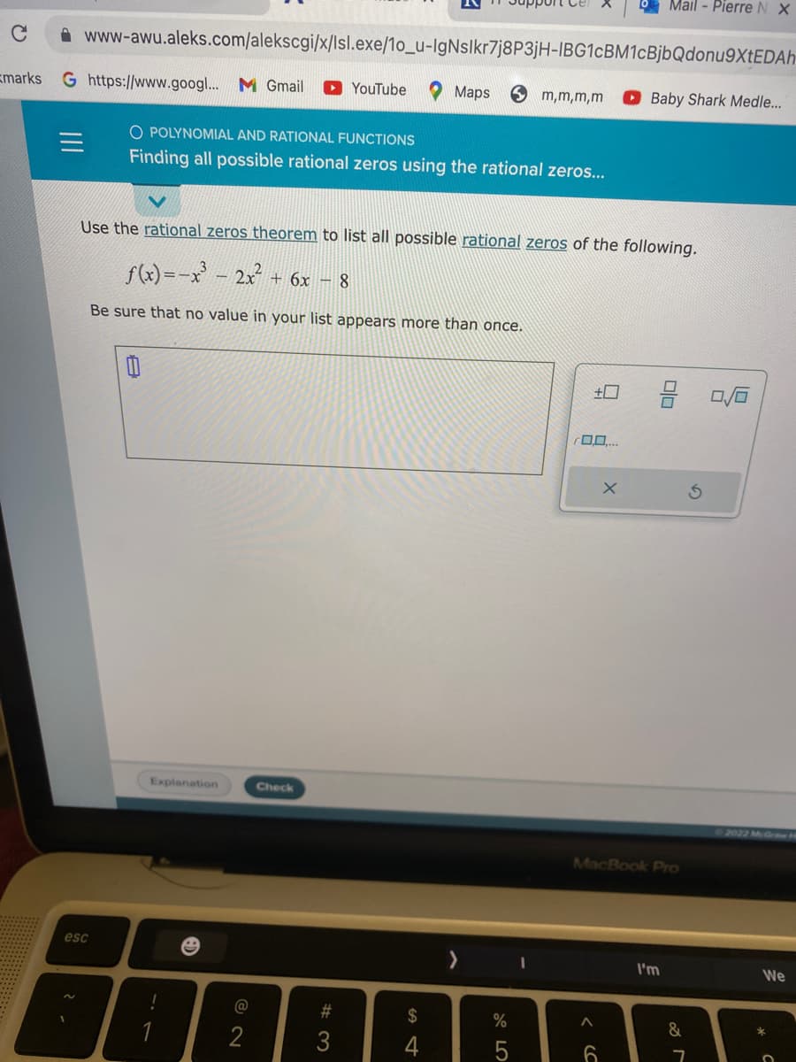 C
marks G https://www.googl... M Gmail YouTube
www-awu.aleks.com/alekscgi/x/Isl.exe/10_u-IgNslkr7j8P3jH-IBG1CBM1cBjbQdonu9XtEDAh
2
esc
O POLYNOMIAL AND RATIONAL FUNCTIONS
Finding all possible rational zeros using the rational zeros...
Explanation
Use the rational zeros theorem to list all possible rational zeros of the following.
f(x)=x²³ - 2x² + 6x − 8
Be sure that no value in your list appears more than once.
!
e
2
Check
#3
S4
Maps Sm,m,m,m
$
4
>
%
675
+
0.0....
<SC
A
Mail - Pierre N X
X
MacBook Pro
6
Baby Shark Medle...
I'm
&
7
Ś
0/0
We
с