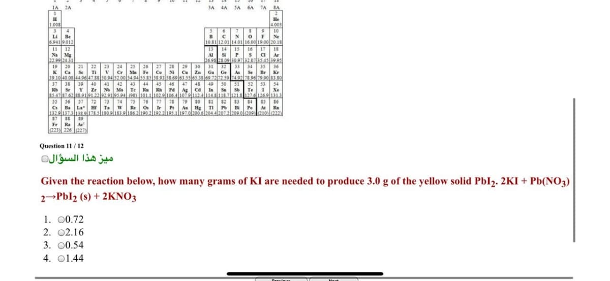 1A 2A
3A 4A SA 6A 7A
SA
2
He
1.008
3
Li
Be
6.9419.012
4.003
10
Ne
10.81 12.01 14.01 16.00 19.00 20.1s
BC
1
14 15
Si
12
13
16
17
18
s a
Na Mg
22.99 24 31
19
Al
Ar
26.98 28 09 30 9732.073545 39 9s
29 30 31
Ce Za
20
21
22 23
24
25
Cr Ma
26 27 28
32
33 34
35
36
Se Br
K
Ca
Se
TI
Fe
Co
NI
Ga Ge
As
Kr
39 10 40.0s 44 9647 ss so 94 52.00 54.94 5s.s5 ss 93 58 6963 5565 35 69 7272 59 7492 78 96 79 90 83.s0
37
38
39
40
41
42
43
44
45
Rh
46
47
48
49
50
Sa
51
52
Te I
3
54
Xe
Sr
Zr
Nb Mo
Te
Ru
Pd Ag Cd
In
$547 8762 88.9191 22 92.9195 94 (95) 10111029106.4 10791124114 811871218 1276126.9 1313
78 79
76
77
Os
Ir Pr
so S1
As Hg
$2 $3
55
56 37
Ba La H Ta W
72 73 74
75
84
$5
$6
Bi Po
At Ra
Re
TI
Pb
1329|1373138 o178 5180 9|183.9|186 2190 2|192.2|195.1|1970/200.6 204.4|207 2|209.0l209 210)l222)
SS 19
Fr Ra Ae
87
(223) 226 227)
Question 11 / 12
ميز هذا السؤال
Given the reaction below, how many grams of KI are needed to produce 3.0 g of the yellow solid PbI2. 2KI + Pb(NO3)
2-Pbl2 (s) + 2KNO3
1. 00.72
2. 02.16
3. 00.54
4. 01.44
