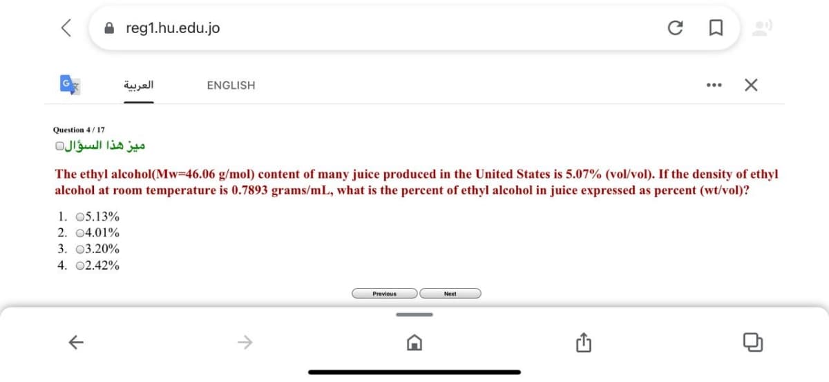 A reg1.hu.edu.jo
العربية
ENGLISH
Question 4/17
ميز هذا السؤال
The ethyl alcohol(Mw-46.06 g/mol) content of many juice produced in the United States is 5.07% (vol/vol). If the density of ethyl
alcohol at room temperature is 0.7893 grams/mL, what is the percent of ethyl alcohol in juice expressed as percent (wt/vol)?
1. 05.13%
2. 04.01%
3. О3.20%
4. 02.42%
Previous
Next
->
