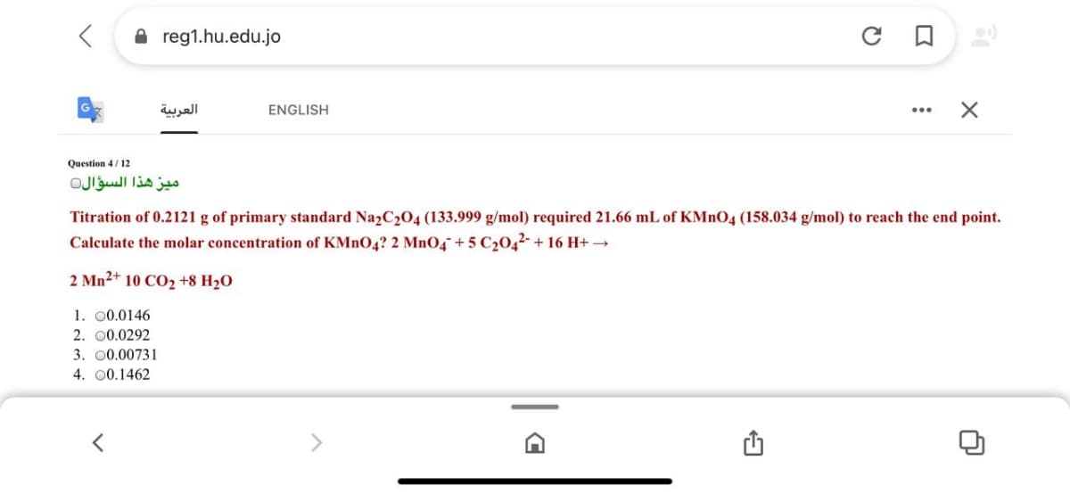 A reg1.hu.edu.jo
العربية
ENGLISH
Question 4/12
ميز هذا السؤال
Titration of 0.2121 g of primary standard Na2C204 (133.999 g/mol) required 21.66 mL of KMNO4 (158.034 g/mol) to reach the end point.
Calculate the molar concentration of KMNO4? 2 MnO4¯+ 5 C204²-+ 16 H+ →
2 Mn2+ 10 CO2 +8 H2O
1. 00.0146
2. 00.0292
3. 00.00731
4. 00.1462
