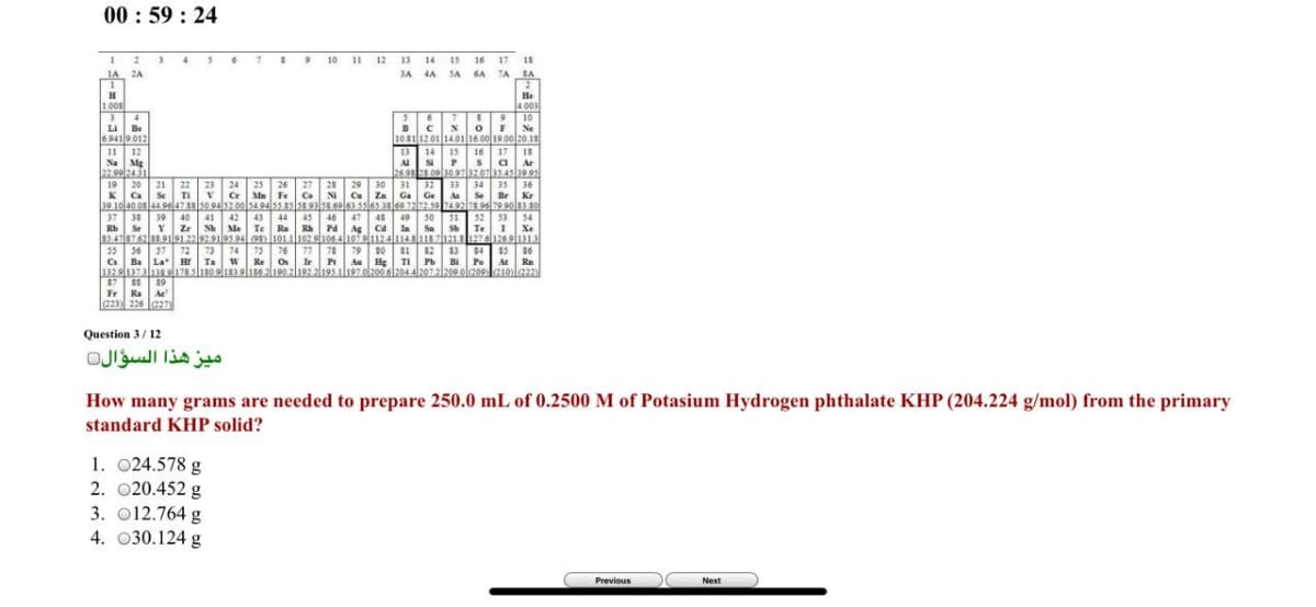 00 : 59 : 24
12 13 14 15
JA 4A SA
10
11
16
17 18
1A 2A
1
6A TA
SA
He
1.008
4.003
10
Li Be
Ne
6.941 9.012
10.8112.01 1401 16.00 19.00 20.15
13 14 15 16 17 18
A sP
26.98 .0010 971zelas4sl19 9s
31 32
Ga Ge
11 12
Na Mg
a Ar
19 20
21
22
23 24 25
26
27 28
29 30
Cu Za
33
34 35 36
Se TI
Cr Ma Fe
Co
NI
Se
Br Kr
Au
39 1040 osl44 9647s0.94s2 00lsa 94ss as ss 93ss eol6s ssl6s 3sl69 7212.59 7492s 9679 90|83 s0
37 38
39 40
Zr
42 43
49 50
51
52 53 54
41
46
Rh Pd
44
45
47
48
Rb S
Nb Mo Te Ra
Ag Ca
Ia Sa
Te
I Xe
78
27
$4
55 56 37
Cs Ba La Hr
13291373138178180 ol183 ol186 2190 2|192 2l195 1l197.o/200 6204 al207 2|209 olz09
$7 8 19
Fr Ra Ae
(223) 226 le27)
72
73 74 75
Ta w
85 16
Re os Ir Pt Au Hg I Pb Bi Po At Ra
9G1Ola
76 77
79 s0
82
Question 3/ 12
ميز هذا السؤال
How many grams are needed to prepare 250.0 mL of 0.2500 M of Potasium Hydrogen phthalate KHP (204.224 g/mol) from the primary
standard KHP solid?
1. 024.578 g
2. 020.452 g
3. O12.764 g
4. 030.124 g
Previous
Next
