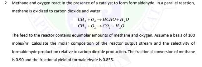 2. Methane and oxygen react in the presence of a catalyst to form formaldehyde. In a parallel reaction,
methane is oxidized to carbon dioxide and water:
CH, +02 → HCHO + H,0
CH, +0, →CO, + H,0
The feed to the reactor contains equimolar amounts of methane and oxygen. Assume a basis of 100
moles/hr. Calculate the molar composition of the reactor output stream and the selectivity of
formaldehyde production relative to carbon dioxide production. The fractional conversion of methane
is 0.90 and the fractional yield of formaldehyde is 0.855.
APIY
