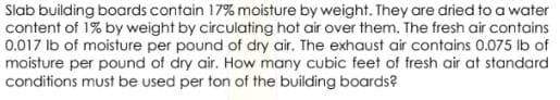 Slab building boards contain 17% moisture by weight. They are dried to a water
content of 1% by weight by circulating hot air over them. The fresh air contains
0.017 Ib of moisture per pound of dry air. The exhaust air contains 0.075 lb of
moisture per pound of dry air. How many cubic feet of fresh air at standard
conditions must be used per ton of the building boards?
