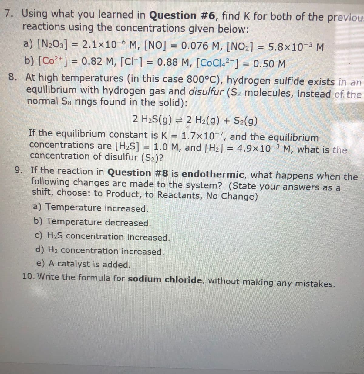 7. Using what you learned in Question #6, find K for both of the previou:
reactions using the concentrations given below:
a) [N2O3] = 2.1x10-6 M, [N0] = 0.076 M, [NO2] = 5.8x10-3 M
b) [Co2+] = 0.82 M, [CI ] = 0.88 M, [CoCl4²-] = 0.50 M
8. At high temperatures (in this case 800°C), hydrogen sulfide exists in an
equilibrium with hydrogen gas and disulfur (S2 molecules, instead of the
normal S8 rings found in the solid):
2 H2S(g) = 2 H2(g) + S2(g)
If the equilibrium constant is K = 1.7×10-7, and the equilibrium
concentrations are [H2S] = 1.0 M, and [H2] = 4.9×10-3 M, what is the
concentration of disulfur (S2)?
9. If the reaction in Question #8 is endothermic, what happens when the
following changes are made to the system? (State your answers as a
shift, choose: to Product, to Reactants, No Change)
a) Temperature increased.
b) Temperature decreased.
c) H2S concentration increased.
d) H2 concentration increased.
e) A catalyst is added.
10. Write the formula for sodium chloride, without making any mistakes.
