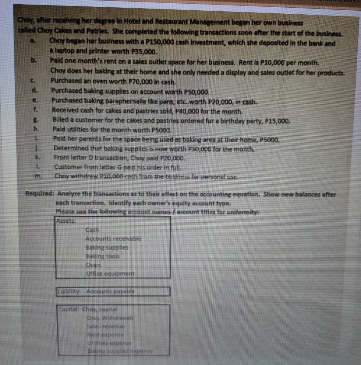 Choy, after recelving her degree in Hotel and Restaurant Management began her own business
called Choy Cakes and Patries. She completed the following transactions soon after the start of the business.
Choy began her business with a P150,000 cash investment, which she deposited in the bank and
alaptop and printer worth P35,000.
Paid one month's rent on a sales outlet space for her business. Rent is P10,000 per month.
Choy does her baking at their home and she only needed a display and sales outlet for her products.
Purchased an oven worth P70,000 in cash.
Purchased baking supplies on account worth P50,000.
Purchased baking paraphernalia like pans, etc.worth P20,000, in cash.
Received cash for cakes and pastries sold, P40,000 for the month.
Billed a customer for the cakes and pastries ordered for a birthday party, P15,000.
Paid utilities for the month worth P5000.
b.
C.
d.
e.
f.
h.
7.
Paid her parents for the space being used as baking area at their home, P5000.
Determined that baking supplies is now worth P30,000 for the month.
From letter D transaction, Choy paid P20,000.
1.
k.
Customer from letter G paid his order in full
Choy withdrew P10,000 cash from the business for personal use.
m.
Required: Analyze the transactions as to their effect on the accounting equation. Show new balances after
each transaction. Identify each owner's equity account type.
Please use the following acount names/account titles for uniformity:
Assets:
Cash
Accounts receivable
Baking supplies
Baking tools
Oven
Office equipment
Labity Accounts payable
Capital: Choy, capital
Choy, Withdrawals
Sales revenue
Rent expense
Utilities expense
Psuadxa sagddns Bupreg
