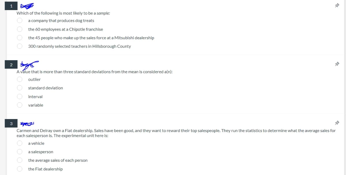1
Which of the following is most likely to be a sample:
a company that produces dog treats
the 60 employees at a Chipotle franchise
the 45 people who make up the sales force at a Mitsubishi dealership
300 randomly selected teachers in Hillsborough County
2
A value that is more than three standard deviations from the mean is considered a(n):
outlier
standard deviation
interval
variable
3
Carmen and Delray own a Fiat dealership. Sales have been good, and they want to reward their top salespeople. They run the statistics to determine what the average sales for
each salesperson is. The experimental unit here is:
a vehicle
a salesperson
the average sales of each person
the Fiat dealership
Oooo
0000