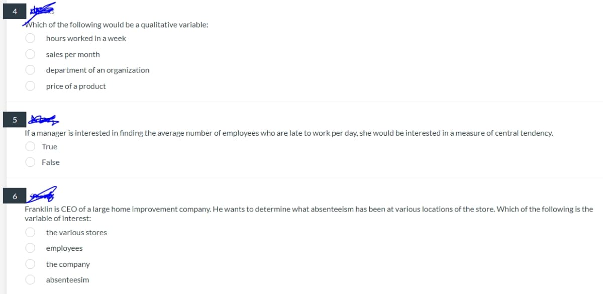 4
Which of the following would be a qualitative variable:
hours worked in a week
sales per month
department of an organization
price of a product
5
If a manager is interested in finding the average number of employees who are late to work per day, she would be interested in a measure of central tendency.
True
False
6
Franklin is CEO of a large home improvement company. He wants to determine what absenteeism has been at various locations of the store. Which of the following is the
variable of interest:
the various stores
employees
the company
absenteesim
0000
100