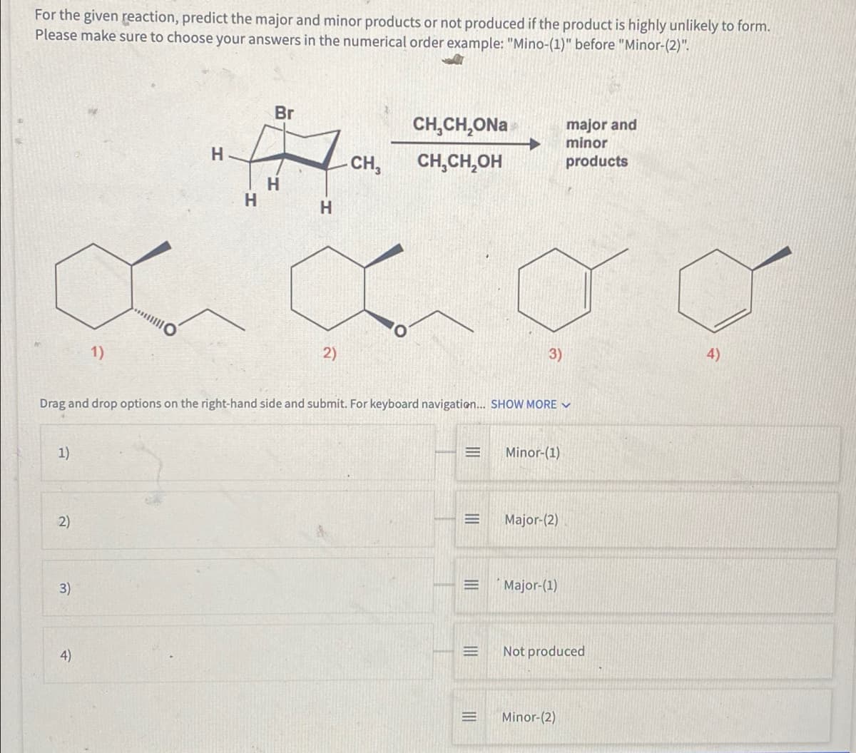 For the given reaction, predict the major and minor products or not produced if the product is highly unlikely to form.
Please make sure to choose your answers in the numerical order example: "Mino-(1)" before "Minor-(2)".
Br
CH₂CH₂ONa
major and
minor
products
H
- CH3
CH₂CH₂OH
1)
2)
3)
Drag and drop options on the right-hand side and submit. For keyboard navigation... SHOW MORE ✓
=
Minor-(1)
1)
Major-(2)
2)
Major-(1)
Not produced
Minor-(2)
3)
4)
O
H
H
H
|||
E
=
E
4)