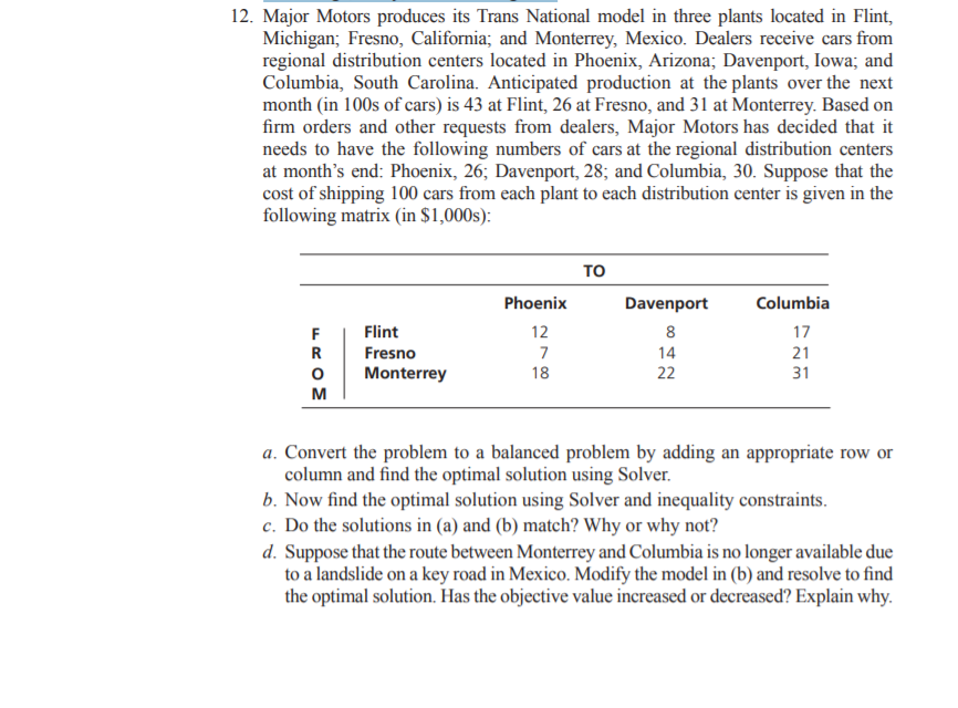 12. Major Motors produces its Trans National model in three plants located in Flint,
Michigan; Fresno, California; and Monterrey, Mexico. Dealers receive cars from
regional distribution centers located in Phoenix, Arizona; Davenport, Iowa; and
Columbia, South Carolina. Anticipated production at the plants over the next
month (in 100s of cars) is 43 at Flint, 26 at Fresno, and 31 at Monterrey. Based on
firm orders and other requests from dealers, Major Motors has decided that it
needs to have the following numbers of cars at the regional distribution centers
at month's end: Phoenix, 26; Davenport, 28; and Columbia, 30. Suppose that the
cost of shipping 100 cars from each plant to each distribution center is given in the
following matrix (in $1,000s):
то
Phoenix
Davenport
Columbia
F
Flint
12
8
17
R
Fresno
7
14
21
Monterrey
18
22
31
м
a. Convert the problem to a balanced problem by adding an appropriate row or
column and find the optimal solution using Solver.
b. Now find the optimal solution using Solver and inequality constraints.
c. Do the solutions in (a) and (b) match? Why or why not?
d. Suppose that the route between Monterrey and Columbia is no longer available due
to a landslide on a key road in Mexico. Modify the model in (b) and resolve to find
the optimal solution. Has the objective value increased or decreased? Explain why.
