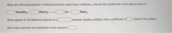 When the following equation is balanced properly under basic conditions, what are the coefficients of the species shown?
HXeO,
MnO2
Mn(OH)2+
Xe +
Water appears in the balanced equation as a
(reactant, product, neither) with a coefficient of
(Enter 0 for neither.)
How many electrons are transferred in this reaction?
